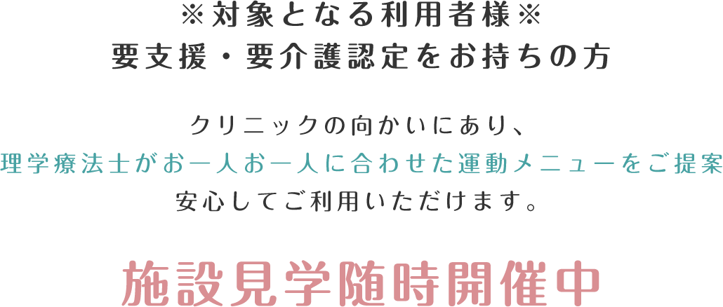 ※対象となる利用者様※要支援・要介護認定をお持ちの方　クリニックの向かいにあり、理学療法士がお一人お一人に合わせた運動メニューをご提案安心してご利用いただけます。施設見学随時開催中